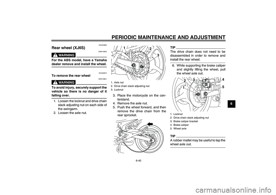 YAMAHA XJ6-S 2009  Owners Manual PERIODIC MAINTENANCE AND ADJUSTMENT
6-40
6
EAU44800
Rear wheel (XJ6S)
WARNING
EWA14840
For the ABS model, have a Yamahadealer remove and install the wheel.
EAU32874
To remove the rear wheel
WARNING
EW