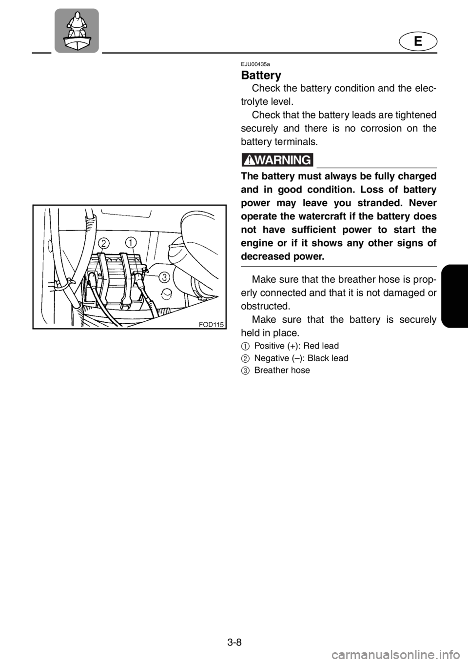 YAMAHA XL 1200 2001  Owners Manual 3-8
E
EJU00435a
Battery
Check the battery condition and the elec-
trolyte level. 
Check that the battery leads are tightened
securely and there is no corrosion on the
battery terminals.
WARNING
The ba