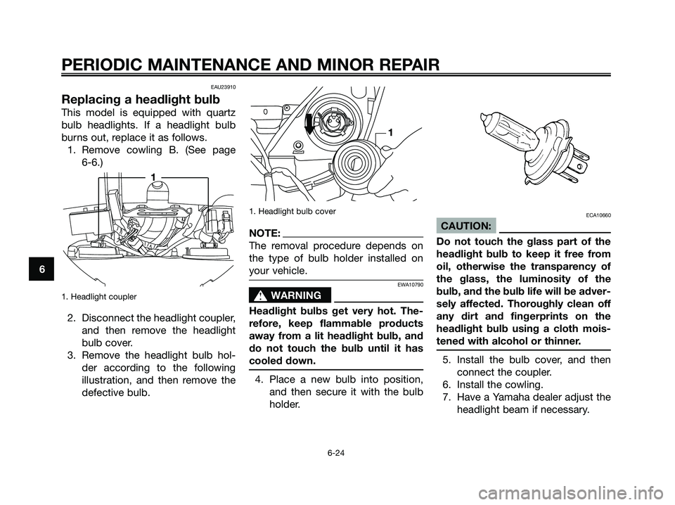 YAMAHA XMAX 125 2006 Owners Manual EAU23910
Replacing a headlight bulb
This model is equipped with quartz
bulb headlights. If a headlight bulb
burns out, replace it as follows.
1. Remove cowling B. (See page
6-6.)
1. Headlight coupler YAMAHA XMAX 125 2006 Owners Manual EAU23910
Replacing a headlight bulb
This model is equipped with quartz
bulb headlights. If a headlight bulb
burns out, replace it as follows.
1. Remove cowling B. (See page
6-6.)
1. Headlight coupler