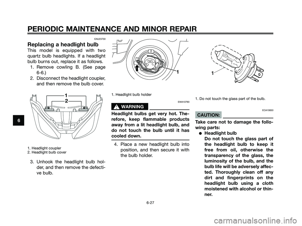 YAMAHA XMAX 250 2008 Owners Manual EAU23730
Replacing a headlight bulb
This model is equipped with two
quartz bulb headlights. If a headlight
bulb burns out, replace it as follows.
1. Remove cowling B. (See page
6-6.)
2. Disconnect th YAMAHA XMAX 250 2008 Owners Manual EAU23730
Replacing a headlight bulb
This model is equipped with two
quartz bulb headlights. If a headlight
bulb burns out, replace it as follows.
1. Remove cowling B. (See page
6-6.)
2. Disconnect th