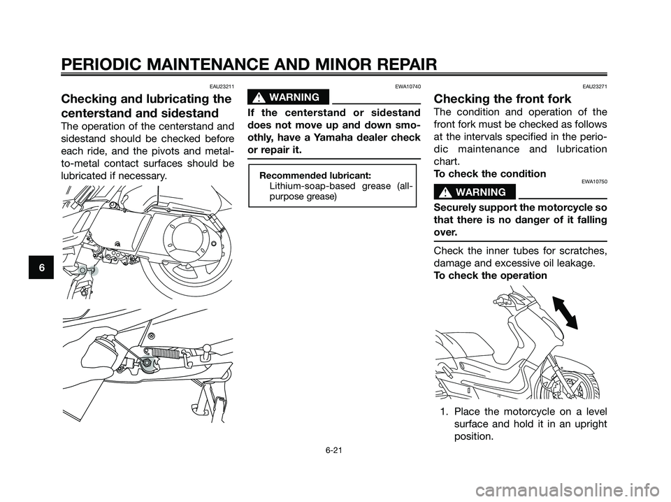 YAMAHA XMAX 250 2006 Owners Manual EAU23211
Checking and lubricating the
centerstand and sidestand
The operation of the centerstand and
sidestand should be checked before
each ride, and the pivots and metal-
to-metal contact surfaces s YAMAHA XMAX 250 2006 Owners Manual EAU23211
Checking and lubricating the
centerstand and sidestand
The operation of the centerstand and
sidestand should be checked before
each ride, and the pivots and metal-
to-metal contact surfaces s