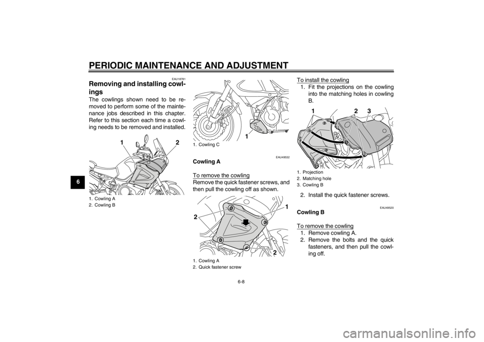 YAMAHA XT1200Z 2010  Owners Manual PERIODIC MAINTENANCE AND ADJUSTMENT
6-8
6
EAU18781
Removing and installing cowl-
ings The cowlings shown need to be re-
moved to perform some of the mainte-
nance jobs described in this chapter.
Refer