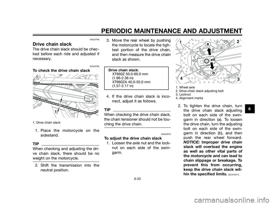 YAMAHA XT660Z 2013 Owners Manual EAU22760
Drive chain slack
The drive chain slack should be chec-
ked before each ride and adjusted if
necessary.
EAU22783
To check the drive chain slack
1. Drive chain slack
1. Place the motorcycle on YAMAHA XT660Z 2013 Owners Manual EAU22760
Drive chain slack
The drive chain slack should be chec-
ked before each ride and adjusted if
necessary.
EAU22783
To check the drive chain slack
1. Drive chain slack
1. Place the motorcycle on