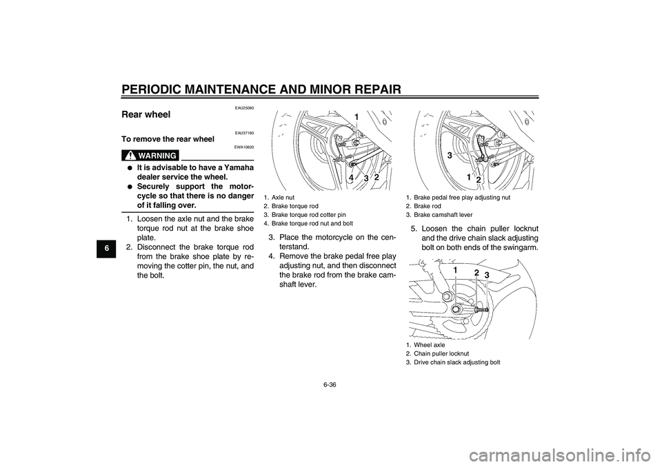 YAMAHA YBR125 2006 Owners Manual PERIODIC MAINTENANCE AND MINOR REPAIR
6-36
6
EAU25080
Rear wheel
EAU37180
To remove the rear wheel
WARNING
EWA10820
It is advisable to have a Yamaha
dealer service the wheel.
Securely support the YAMAHA YBR125 2006 Owners Manual PERIODIC MAINTENANCE AND MINOR REPAIR
6-36
6
EAU25080
Rear wheel
EAU37180
To remove the rear wheel
WARNING
EWA10820
It is advisable to have a Yamaha
dealer service the wheel.
Securely support the