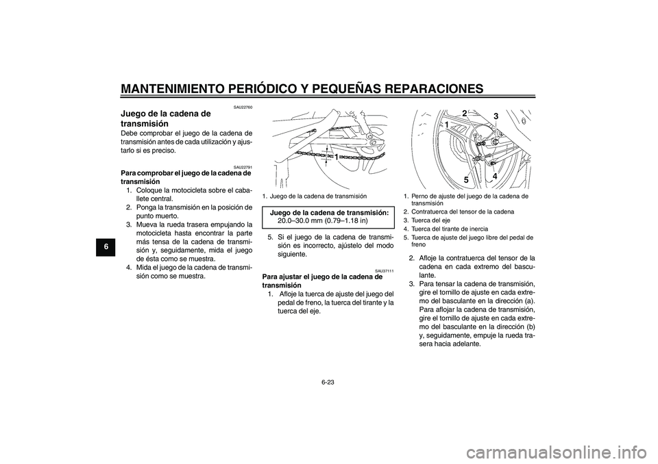 YAMAHA YBR125 2005 Manuale de Empleo (in Spanish) MANTENIMIENTO PERIÓDICO Y PEQUEÑAS REPARACIONES
6-23
6
SAU22760
Juego de la cadena de
transmisión Debe comprobar el juego de la cadena de
transmisión antes de cada utilización y ajus-
tarlo si e YAMAHA YBR125 2005 Manuale de Empleo (in Spanish) MANTENIMIENTO PERIÓDICO Y PEQUEÑAS REPARACIONES
6-23
6
SAU22760
Juego de la cadena de
transmisión Debe comprobar el juego de la cadena de
transmisión antes de cada utilización y ajus-
tarlo si e