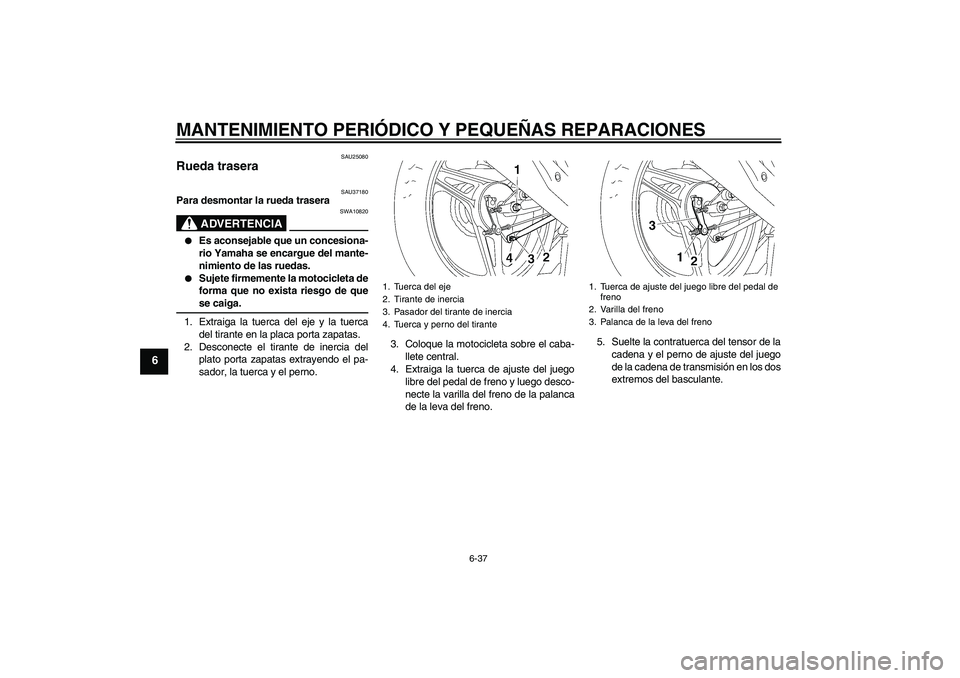 YAMAHA YBR125 2005 Manuale de Empleo (in Spanish) MANTENIMIENTO PERIÓDICO Y PEQUEÑAS REPARACIONES
6-37
6
SAU25080
Rueda trasera
SAU37180
Para desmontar la rueda trasera
ADVERTENCIA
SWA10820
Es aconsejable que un concesiona-
rio Yamaha se encargu YAMAHA YBR125 2005 Manuale de Empleo (in Spanish) MANTENIMIENTO PERIÓDICO Y PEQUEÑAS REPARACIONES
6-37
6
SAU25080
Rueda trasera
SAU37180
Para desmontar la rueda trasera
ADVERTENCIA
SWA10820
Es aconsejable que un concesiona-
rio Yamaha se encargu
