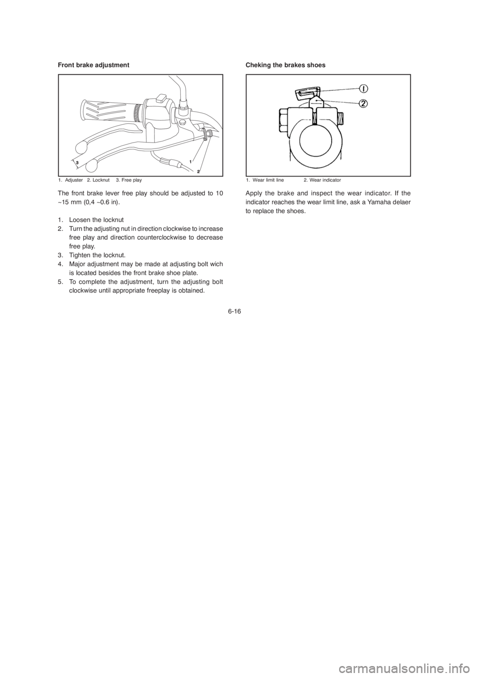 YAMAHA YBR125 2004 Owners Manual 6-16
Front brake adjustment
1. Adjuster 2. Locknut 3. Free play
The front brake lever free play should be adjusted to 10
~15 mm (0,4 ~0.6 in).
1. Loosen the locknut
2. Turn the adjusting nut in direct YAMAHA YBR125 2004 Owners Manual 6-16
Front brake adjustment
1. Adjuster 2. Locknut 3. Free play
The front brake lever free play should be adjusted to 10
~15 mm (0,4 ~0.6 in).
1. Loosen the locknut
2. Turn the adjusting nut in direct