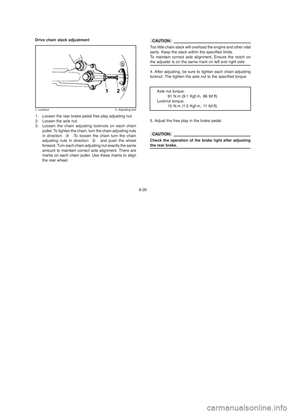 YAMAHA YBR125 2004 Owners Manual 6-20
Drive chain slack adjustment
1. Locknut 2. Adjusting bolt
1. Loosen the rear brake pedal free play adjusting nut.
2. Loosen the axle nut.
3. Loosen the chain adjusting locknuts on each chain
pull YAMAHA YBR125 2004 Owners Manual 6-20
Drive chain slack adjustment
1. Locknut 2. Adjusting bolt
1. Loosen the rear brake pedal free play adjusting nut.
2. Loosen the axle nut.
3. Loosen the chain adjusting locknuts on each chain
pull