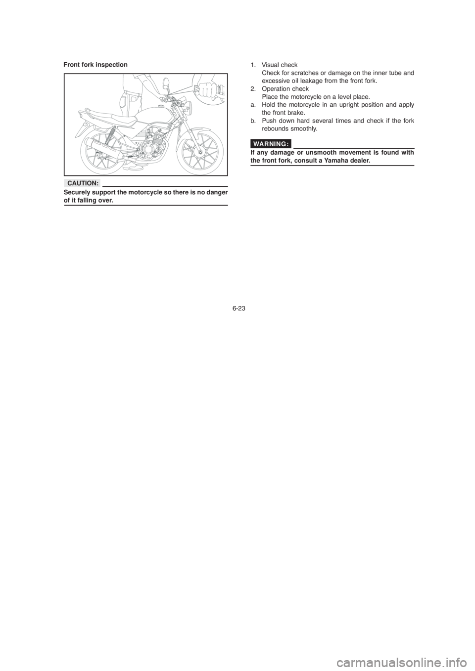 YAMAHA YBR125 2004 Owners Manual 6-23
1. Visual check
Check for scratches or damage on the inner tube and
excessive oil leakage from the front fork.
2. Operation check
Place the motorcycle on a level place.
a. Hold the motorcycle i YAMAHA YBR125 2004 Owners Manual 6-23
1. Visual check
Check for scratches or damage on the inner tube and
excessive oil leakage from the front fork.
2. Operation check
Place the motorcycle on a level place.
a. Hold the motorcycle i