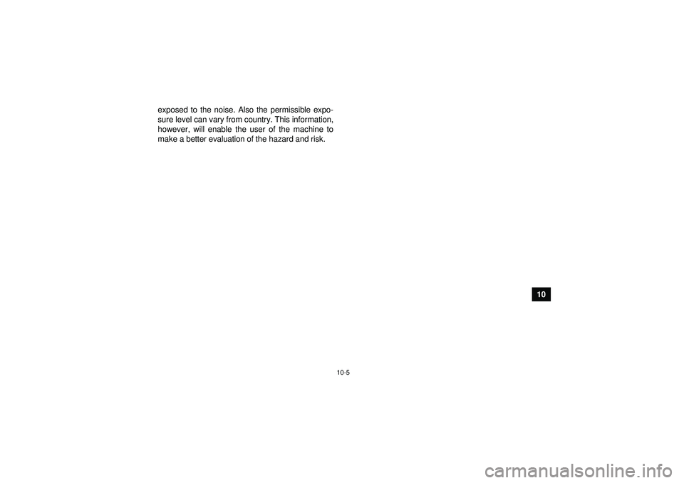 YAMAHA YFM250R 2012  Owners Manual 10-5
10
exposed to the noise. Also the permissible expo-
sure level can vary from country. This information,
however, will enable the user of the machine to
make a better evaluation of the hazard and 
