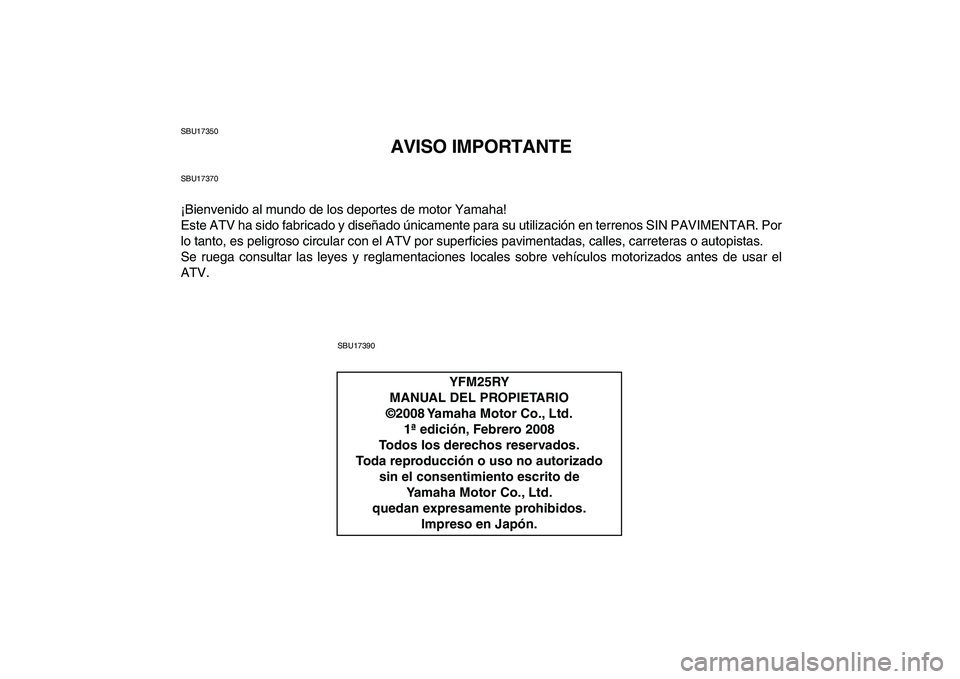 YAMAHA YFM250R 2009  Manuale de Empleo (in Spanish)  
SBU17350 
AVISO IMPORTANTE 
SBU17370 
¡Bienvenido al mundo de los deportes de motor Yamaha!
Este ATV ha sido fabricado y diseñado únicamente para su utilización en terrenos SIN PAVIMENTAR. Por
l