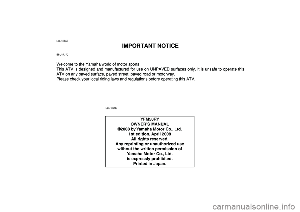 YAMAHA YFM50R 2009  Owners Manual  
EBU17350 
IMPORTANT NOTICE 
EBU17370 
Welcome to the Yamaha world of motor sports!
This ATV is designed and manufactured for use on UNPAVED surfaces only. It is unsafe to operate this
ATV on any pav