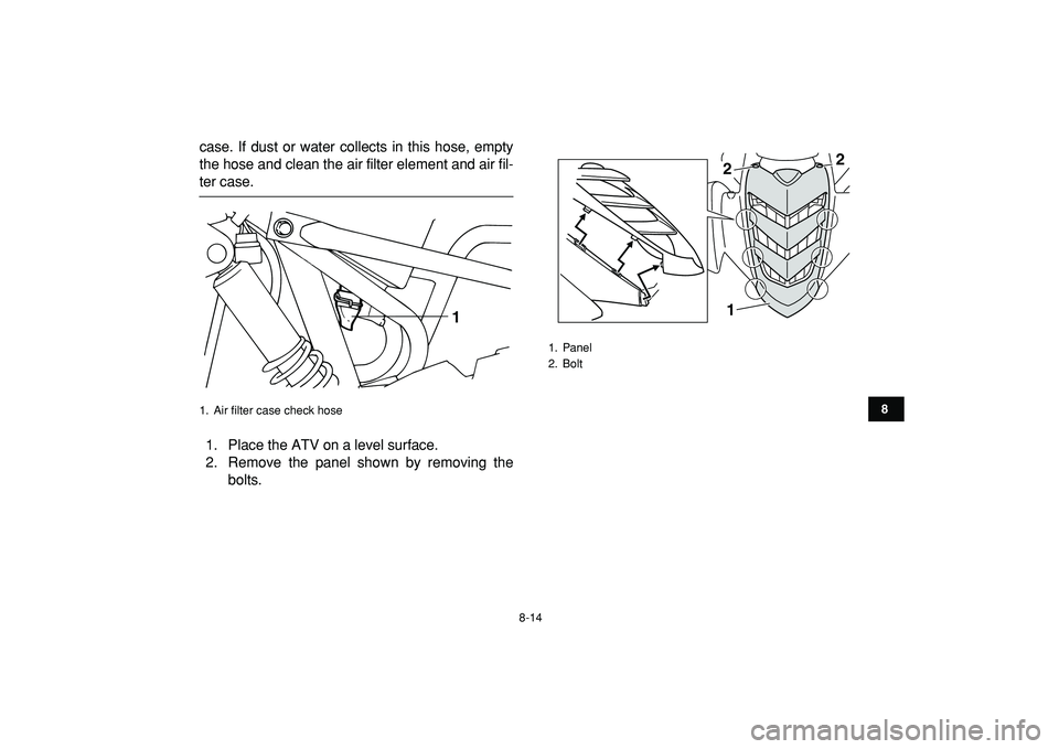 YAMAHA YFM50R 2009  Owners Manual  
8-14 
1
2
3
4
5
6
78
9
10
11
 
case. If dust or water collects in this hose, empty
the hose and clean the air filter element and air fil- 
ter case.
1. Place the ATV on a level surface.
2. Remove th