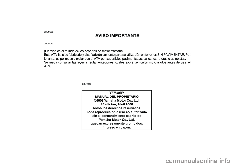YAMAHA YFM50R 2009  Manuale de Empleo (in Spanish)  
SBU17350 
AVISO IMPORTANTE 
SBU17370 
¡Bienvenido al mundo de los deportes de motor Yamaha!
Este ATV ha sido fabricado y diseñado únicamente para su utilización en terrenos SIN PAVIMENTAR. Por
l