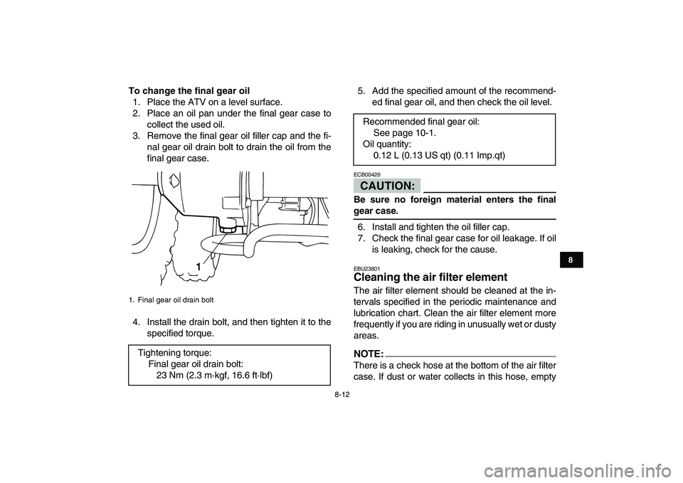 YAMAHA YFM50R 2007 Owners Manual
8-12
1
2
3
4
5
6
78
9
10
11
To change the final gear oil
1. Place the ATV on a level surface.
2. Place an oil pan under the final gear case to
collect the used oil.
3. Remove the final gear oil YAMAHA YFM50R 2007 Owners Manual
8-12
1
2
3
4
5
6
78
9
10
11
To change the final gear oil
1. Place the ATV on a level surface.
2. Place an oil pan under the final gear case to
collect the used oil.
3. Remove the final gear oil