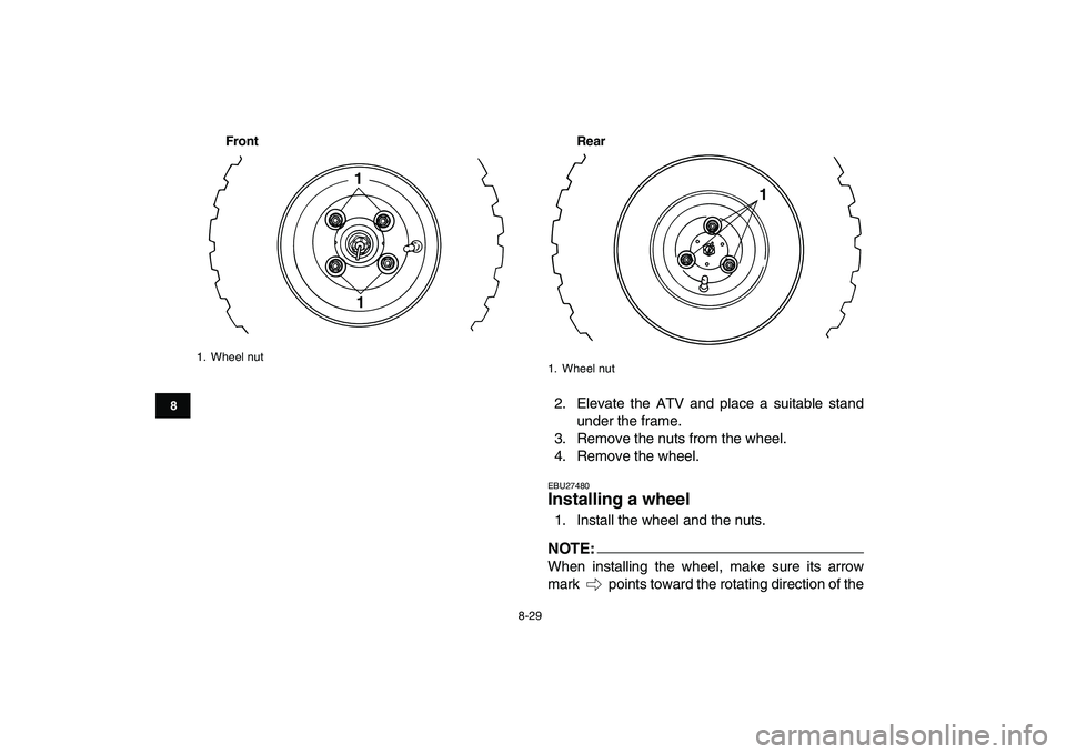 YAMAHA YFM50R 2007  Owners Manual  
8-29 
1
2
3
4
5
6
78
9
10
11
Front Rear
 
2. Elevate the ATV and place a suitable stand
under the frame.
3. Remove the nuts from the wheel.
4. Remove the wheel. 
EBU27480 
Installing a wheel  
1. In