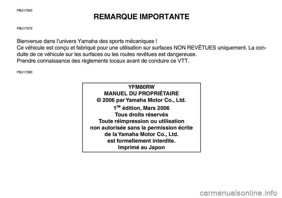 YAMAHA YFM80R 2007  Notices Demploi (in French)  
FBU17350 
REMARQUE IMPORTANTE 
FBU17370 
Bienvenue dans l’univers Yamaha des sports mécaniques !
Ce véhicule est conçu et fabriqué pour une utilisation sur surfaces NON REVÊTUES uniquement. L