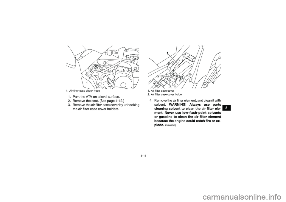 YAMAHA YFM90 2016  Owners Manual 8-16
8
1. Park the ATV on a level surface.
2. Remove the seat. (See page 4-12.)
3. Remove the air filter case cover by unhooking
the air filter case cover holders. 4. Remove the air filter element, an