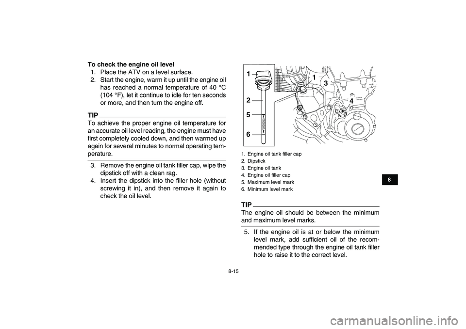 YAMAHA YFZ450 2009 Owners Manual
8-15
1
2
3
4
5
6
78
9
10
11
To check the engine oil level
1. Place the ATV on a level surface.
2. Start the engine, warm it up until the engine oil
has reached a normal temperature of 40 °C
(10 YAMAHA YFZ450 2009 Owners Manual
8-15
1
2
3
4
5
6
78
9
10
11
To check the engine oil level
1. Place the ATV on a level surface.
2. Start the engine, warm it up until the engine oil
has reached a normal temperature of 40 °C
(10