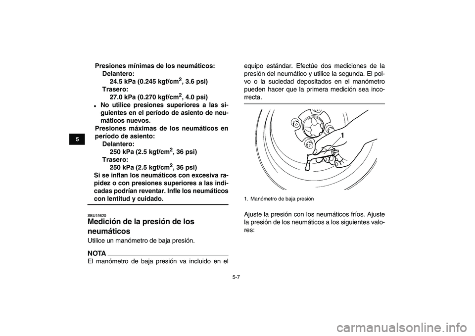YAMAHA YFZ450 2009 Manuale de Empleo (in Spanish)
5-7
1
2
3
45
6
7
8
9
10
11
Presiones mínimas de los neumáticos:
Delantero:
24.5 kPa (0.245 kgf/cm
2
, 3.6 psi)
Trasero:
27.0 kPa (0.270 kgf/cm
2
, 4.0 psi)
No utilice presiones superior YAMAHA YFZ450 2009 Manuale de Empleo (in Spanish)
5-7
1
2
3
45
6
7
8
9
10
11
Presiones mínimas de los neumáticos:
Delantero:
24.5 kPa (0.245 kgf/cm
2
, 3.6 psi)
Trasero:
27.0 kPa (0.270 kgf/cm
2
, 4.0 psi)
No utilice presiones superior