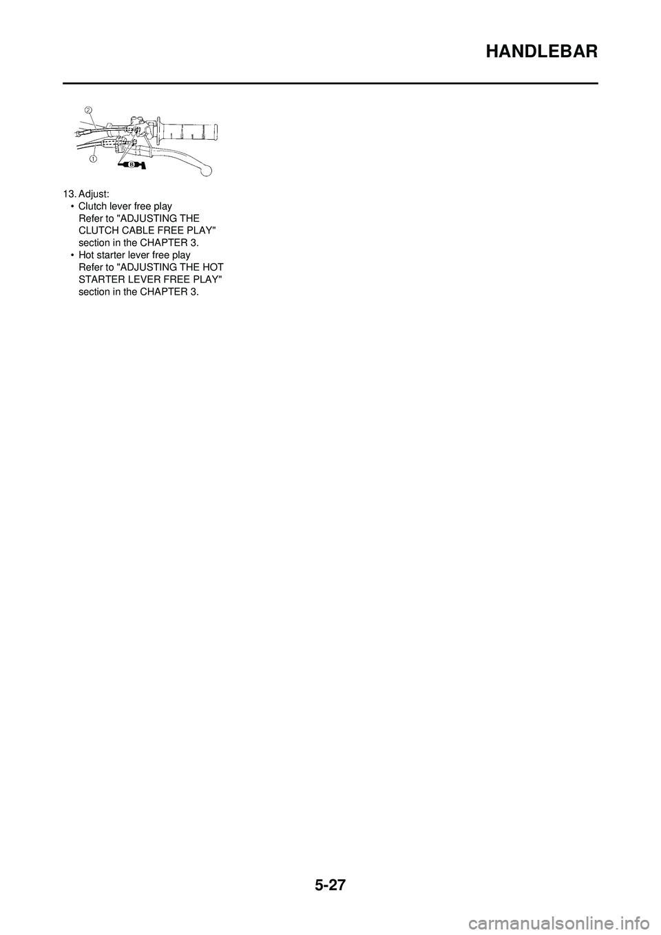 YAMAHA YZ250F 2008  Owners Manual 5-27
HANDLEBAR
13. Adjust:• Clutch lever free playRefer to "ADJUSTING THE 
CLUTCH CABLE FREE PLAY" 
section in the CHAPTER 3.
• Hot starter lever free play Refer to "ADJUSTING THE HOT 
STARTER LEV