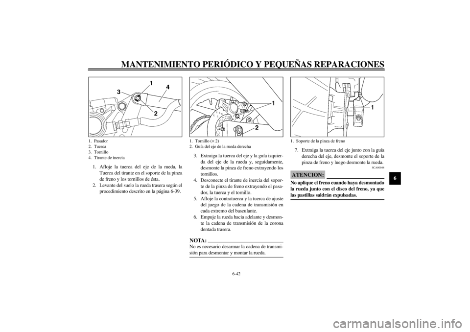 YAMAHA YZF600 2002 Manuale de Empleo (in Spanish) MANTENIMIENTO PERIÓDICO Y PEQUEÑAS REPARACIONES
6-42
6
1. Afloje la tuerca del eje de la rueda, la
Tuerca del tirante en el soporte de la pinza
de freno y los tornillos de ésta.
2. Levante del suel YAMAHA YZF600 2002 Manuale de Empleo (in Spanish) MANTENIMIENTO PERIÓDICO Y PEQUEÑAS REPARACIONES
6-42
6
1. Afloje la tuerca del eje de la rueda, la
Tuerca del tirante en el soporte de la pinza
de freno y los tornillos de ésta.
2. Levante del suel