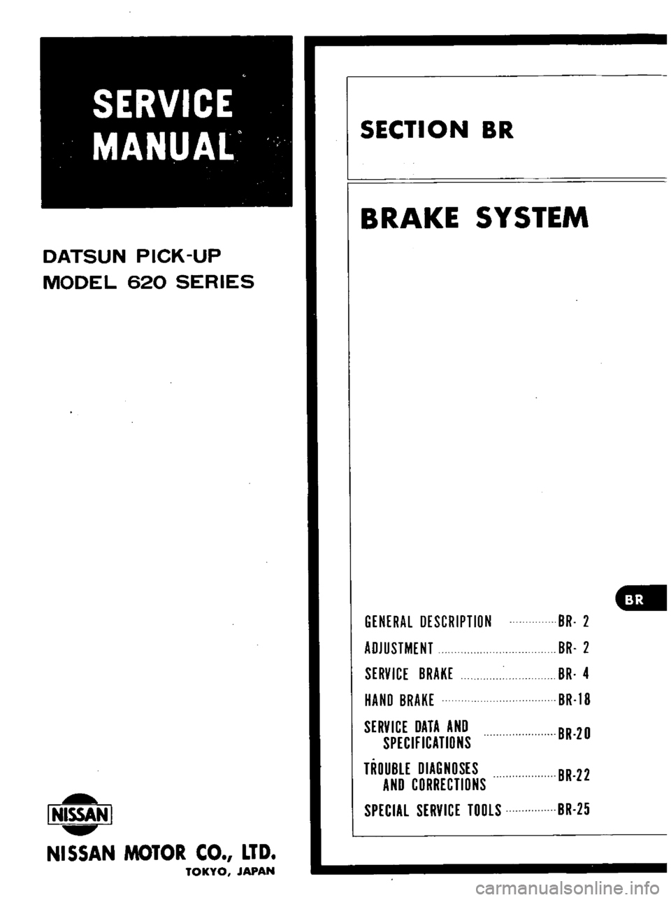 DATSUN PICK-UP 1977  Service Manual 
DATSUN 
PICK 
UP

MODEL 
620 
SERIES

l
4ISSAN 
I

NISSAN 
MOTOR 
CO 
LTD

TOKYO 
JAPAN 
SECTION 
BR

BRAKE 
SYSTEM

GENERAL

DESCRIPTIDN 
BR 
2

ADJUSTMENT 
BR 
2

SERVICE 
BRAKE 
BR 
4

HAND 
BRAKE