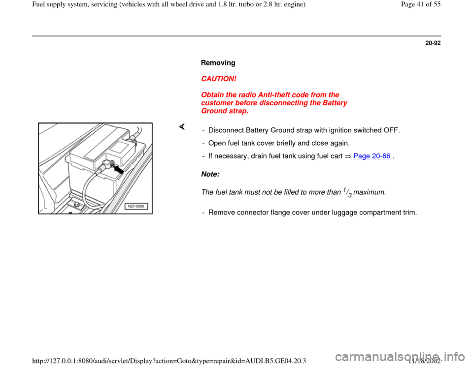 AUDI A4 2000 B5 / 1.G Quattro Fuel Syst 20-92
      
Removing  
     
CAUTION! 
     
Obtain the radio Anti-theft code from the 
customer before disconnecting the Battery 
Ground strap. 
    
Note:  
The fuel tank must not be filled to more