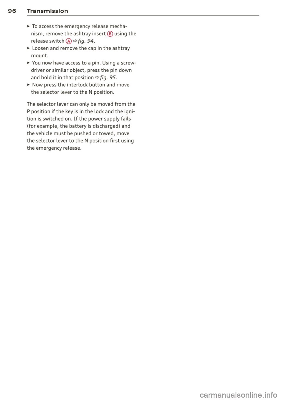 AUDI S4 SEDAN 2013  Owners Manual 96  Transmi ssion 
• To access  the  emergency  release  mecha ­
nism,  remove  the  ashtray  insert @ using  the 
release  switch@~ 
fig. 94. 
• Loosen  and  remove  the  cap  in the  ashtray 
m