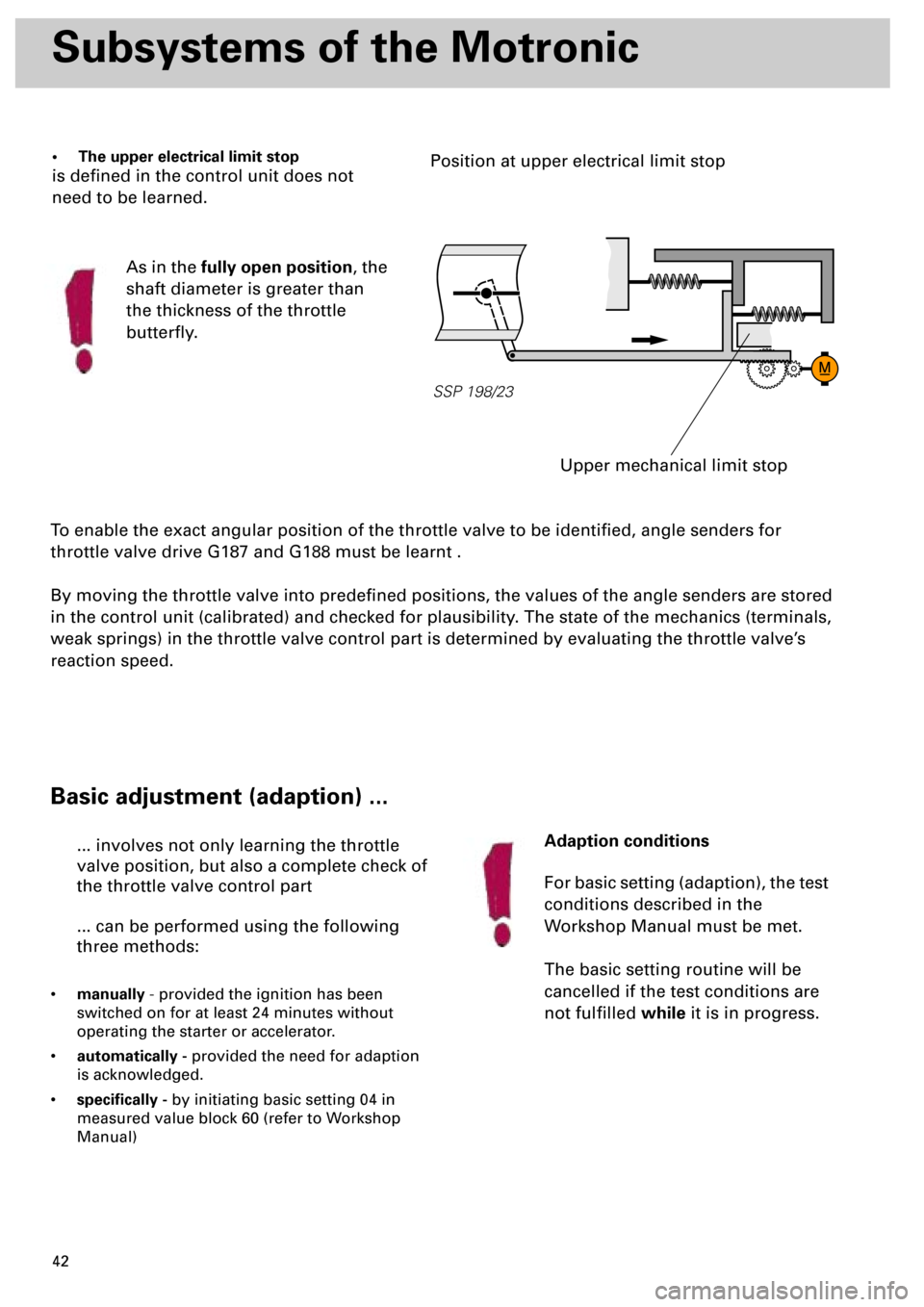 AUDI S4 1998 B5 / 1.G Engine Manual  
42 
Subsystems of the Motronic 
To enable the exact angular position of the throttle valve to be identiﬁed, angle senders for 
throttle valve drive G187 and G188 must be learnt .
By moving the thr