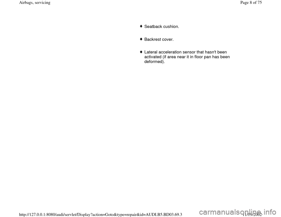 AUDI A4 1997 B5 / 1.G Airbag Service Workshop Manual Seatback cushion.
     Backrest cover. 
     Lateral acceleration sensor that hasnt been 
activated (if area near it in floor pan has been 
deformed). 
Pa
ge 8 of 75 Airba
gs, servicin
g
11/19/2002 h