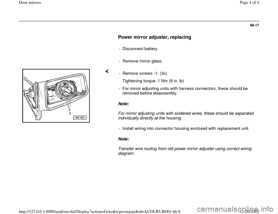 AUDI A4 1998 B5 / 1.G Door Mirrors Workshop Manual 66-17
      
Power mirror adjuster, replacing
 
     
- Disconnect battery.
     
-  Remove mirror glass. 
    
Note:  
For mirror adjusting units with soldered wires, these should be separated 
indiv