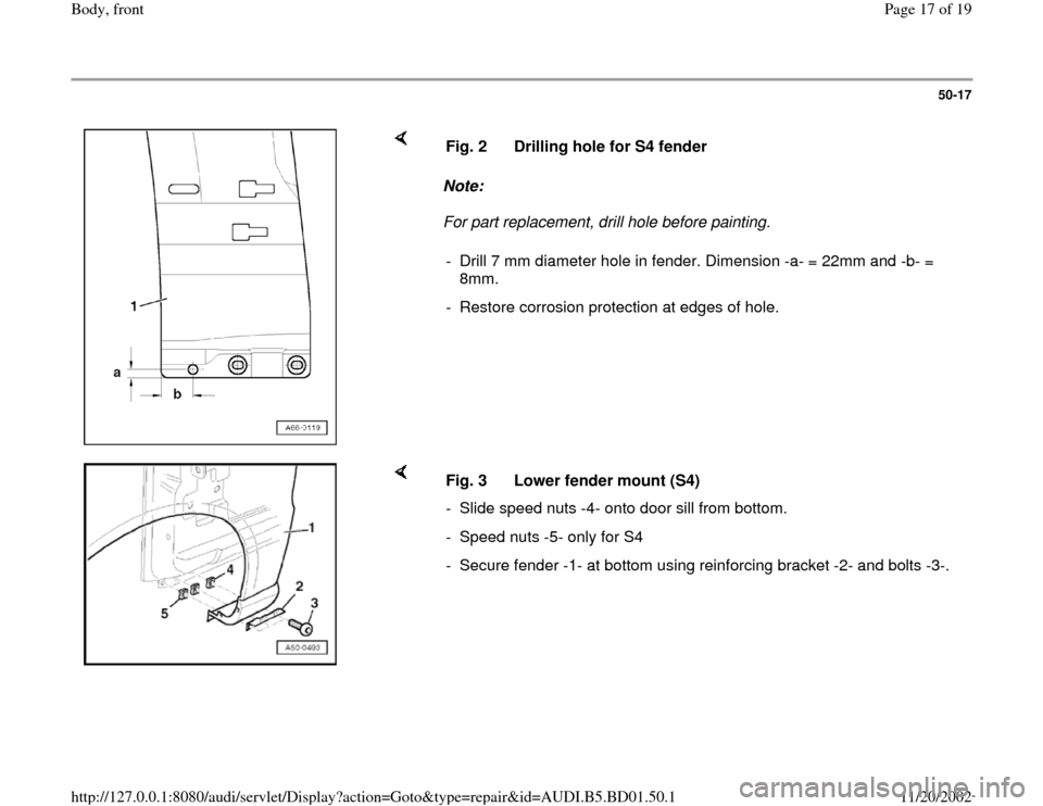 AUDI A4 1997 B5 / 1.G Front End Workshop Manual 50-17
 
    
Note:  
For part replacement, drill hole before painting.  Fig. 2  Drilling hole for S4 fender
-  Drill 7 mm diameter hole in fender. Dimension -a- = 22mm and -b- = 
8mm. 
-  Restore corr