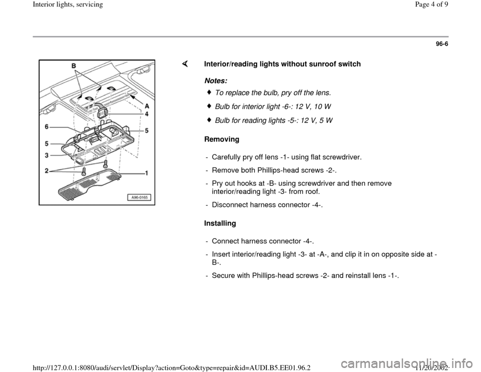 AUDI A4 1997 B5 / 1.G Interior Lights Workshop Manual 96-6
 
    
Interior/reading lights without sunroof switch  
Notes: 
Removing  
Installing  
To replace the bulb, pry off the lens.Bulb for interior light -6-: 12 V, 10 
W
Bulb for reading lights -5-: