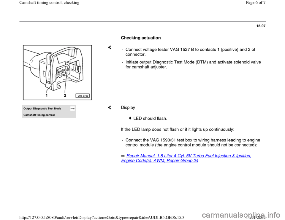 AUDI A4 1996 B5 / 1.G AWM Engine Camshaft Timing Control Workshop Manual 15-97
      
Checking actuation  
    
-  Connect voltage tester VAG 1527 B to contacts 1 (positive) and 2 of 
connector. 
-  Initiate output Diagnostic Test Mode (DTM) and activate solenoid valve 
fo