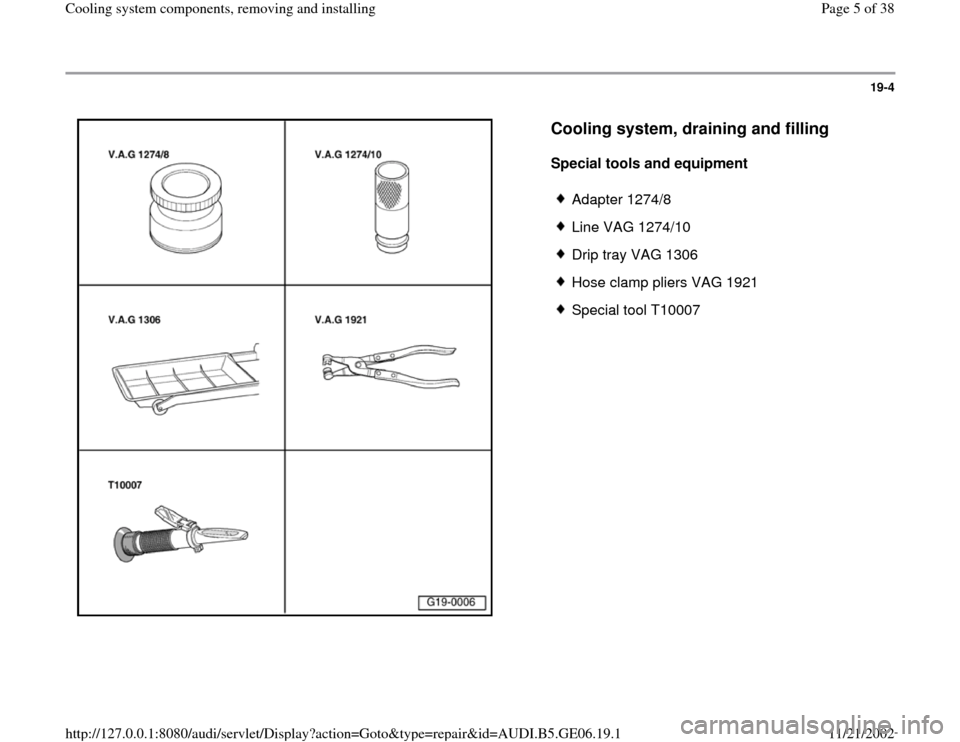 AUDI A4 1996 B5 / 1.G AWM Engine Cooling System Components Workshop Manual 19-4
 
  
Cooling system, draining and filling
 
Special tools and equipment  
 
Adapter 1274/8
 Line VAG 1274/10
 Drip tray VAG 1306
 Hose clamp pliers VAG 1921
 Special tool T10007
Pa
ge 5 of 38 Coo