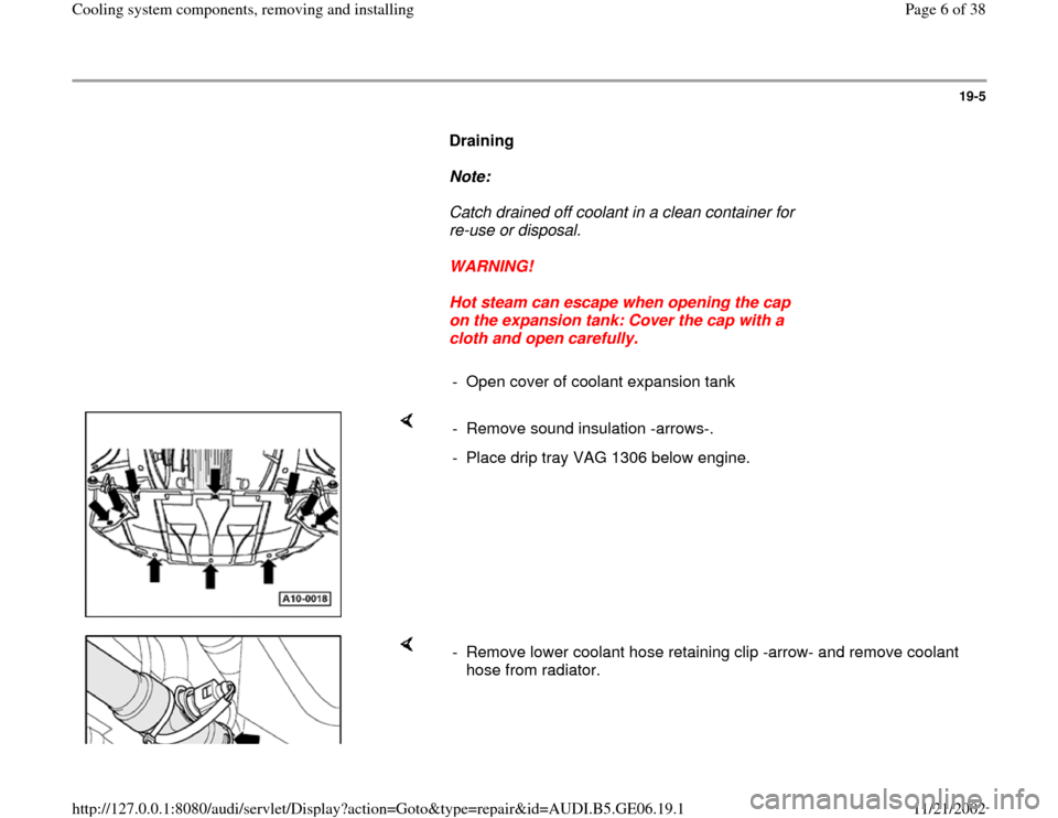 AUDI A4 1995 B5 / 1.G AWM Engine Cooling System Components Workshop Manual 19-5
      
Draining  
     
Note:  
     Catch drained off coolant in a clean container for 
re-use or disposal. 
     
WARNING! 
     
Hot steam can escape when opening the cap 
on the expansion tan
