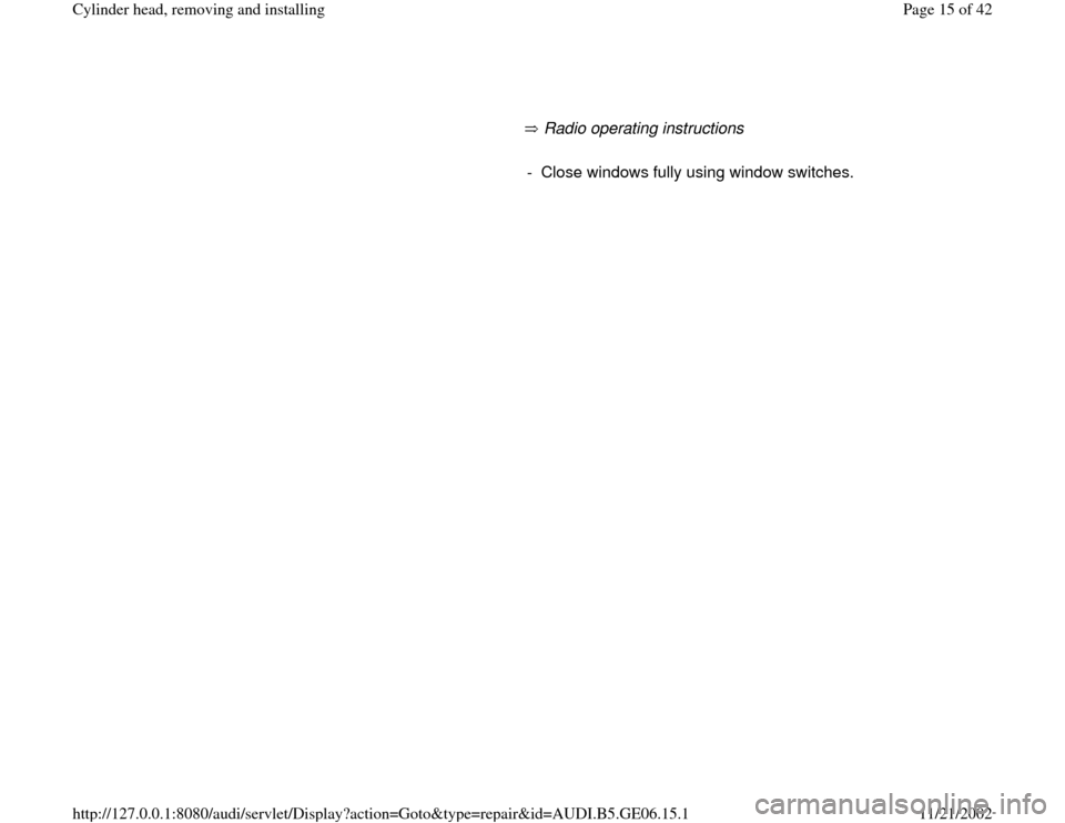 AUDI A4 1997 B5 / 1.G AWM Engine Cylinder Head Remove And Install Workshop Manual      
       Radio operating instructions        
-  Close windows fully using window switches.
Pa
ge 15 of 42 C
ylinder head, removin
g and installin
g
11/21/2002 htt
p://127.0.0.1:8080/audi/servlet/