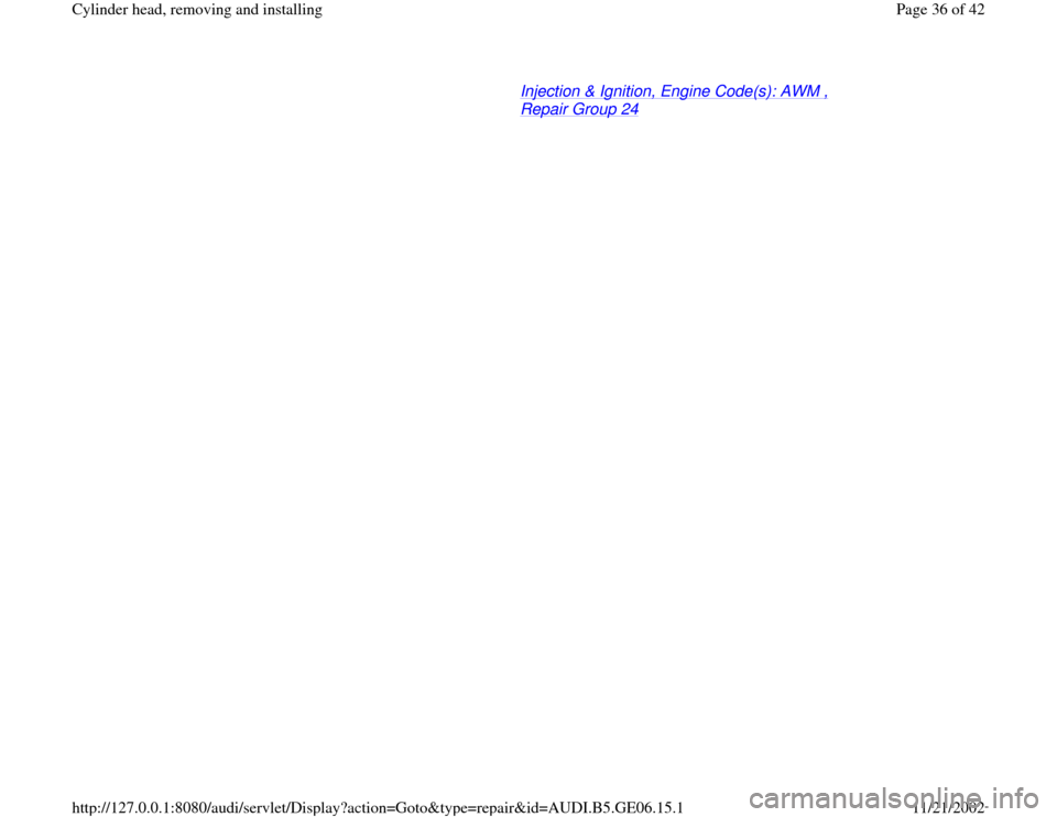 AUDI A4 1997 B5 / 1.G AWM Engine Cylinder Head Remove And Install Workshop Manual Injection & Ignition, Engine Code(s): AWM , Repair Group 24
   
Pa
ge 36 of 42 C
ylinder head, removin
g and installin
g
11/21/2002 htt
p://127.0.0.1:8080/audi/servlet/Dis
play?action=Goto&t
yp
e=re
p