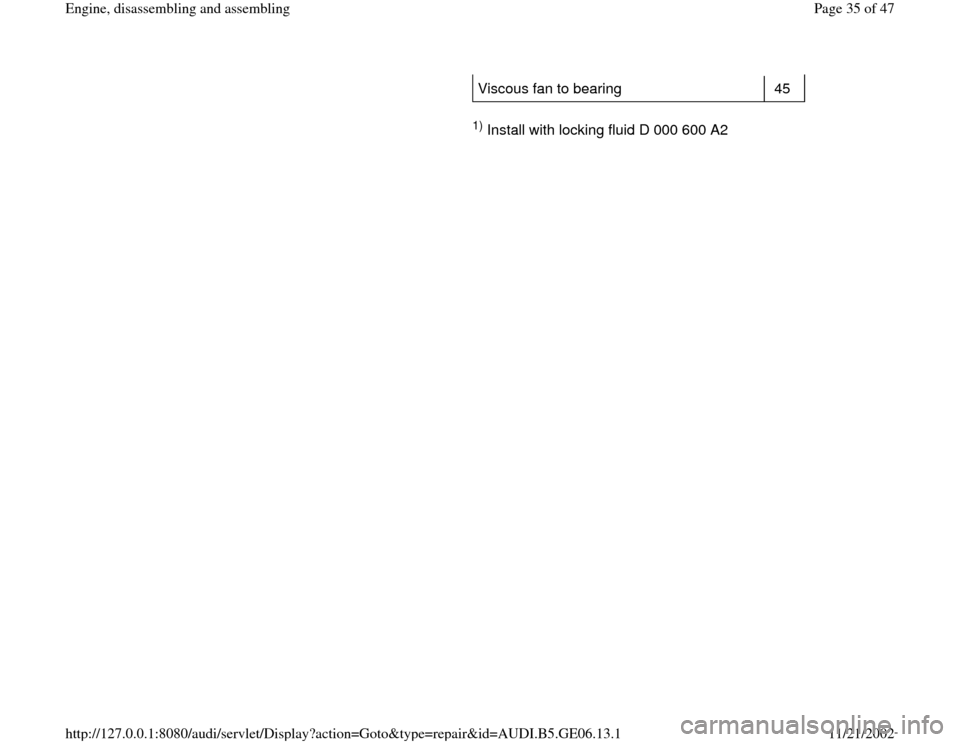 AUDI A4 1997 B5 / 1.G AWM Engine Assembly Workshop Manual Viscous fan to bearing   45  
     
1) Install with locking fluid D 000 600 A2  
Pa
ge 35 of 47 En
gine, disassemblin
g and assemblin
g
11/21/2002 htt
p://127.0.0.1:8080/audi/servlet/Dis
play?action=G