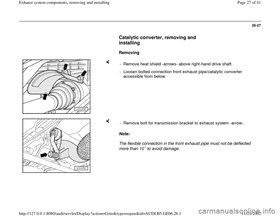 AUDI A4 1999 B5 / 1.G AWM Engine Exhaust System Components Workshop Manual 26-27
      
Catalytic converter, removing and 
installing
 
     
Removing  
    
-  Remove heat shield -arrows- above right-hand drive shaft. 
-  Loosen bolted connection front exhaust pipe/catalyti