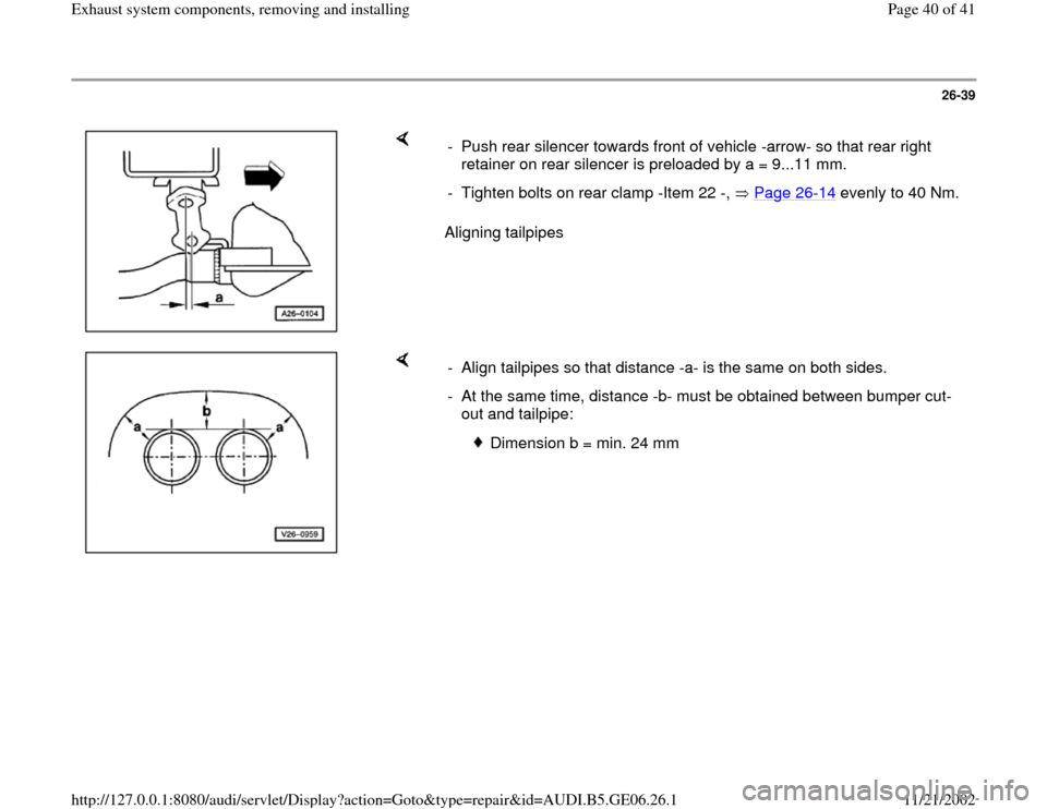 AUDI A4 1999 B5 / 1.G AWM Engine Exhaust System Components Workshop Manual 26-39
 
    
Aligning tailpipes  -  Push rear silencer towards front of vehicle -arrow- so that rear right 
retainer on rear silencer is preloaded by a = 9...11 mm. 
-  Tighten bolts on rear clamp -It