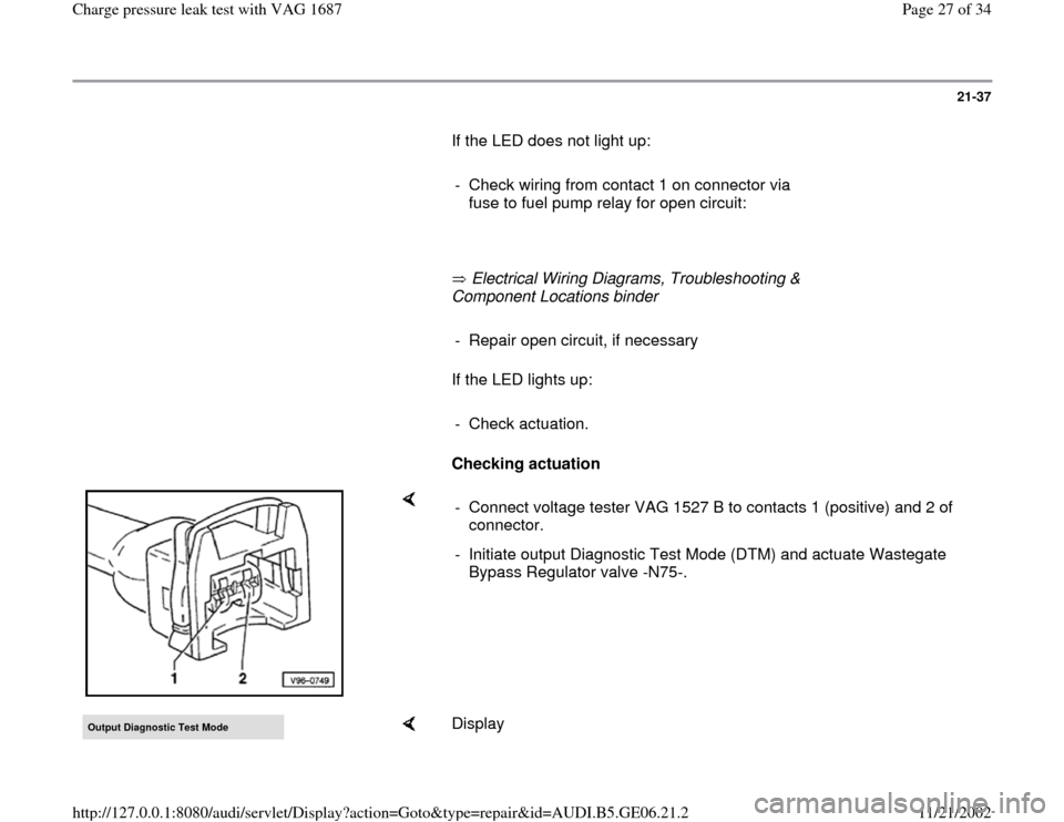 AUDI A4 1997 B5 / 1.G AWM Engine Charge Pressure Leak Test Workshop Manual 21-37
       If the LED does not light up:  
     
-  Check wiring from contact 1 on connector via 
fuse to fuel pump relay for open circuit: 
     
       Electrical Wiring Diagrams, Troubleshooting 
