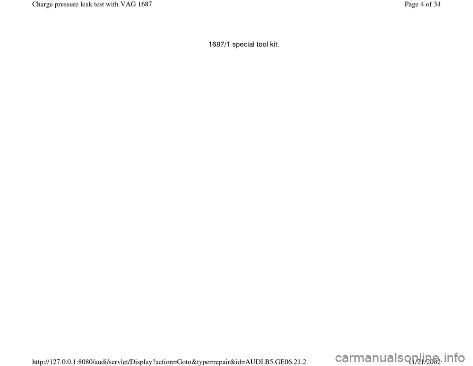 AUDI A4 1997 B5 / 1.G AWM Engine Charge Pressure Leak Test Workshop Manual 1687/1 special tool kit. 
Pa
ge 4 of 34 Char
ge pressure leak test with VAG 1687
11/21/2002 htt
p://127.0.0.1:8080/audi/servlet/Dis
play?action=Goto&t
yp
e=re
pair&id=AUDI.B5.GE06.21.2 