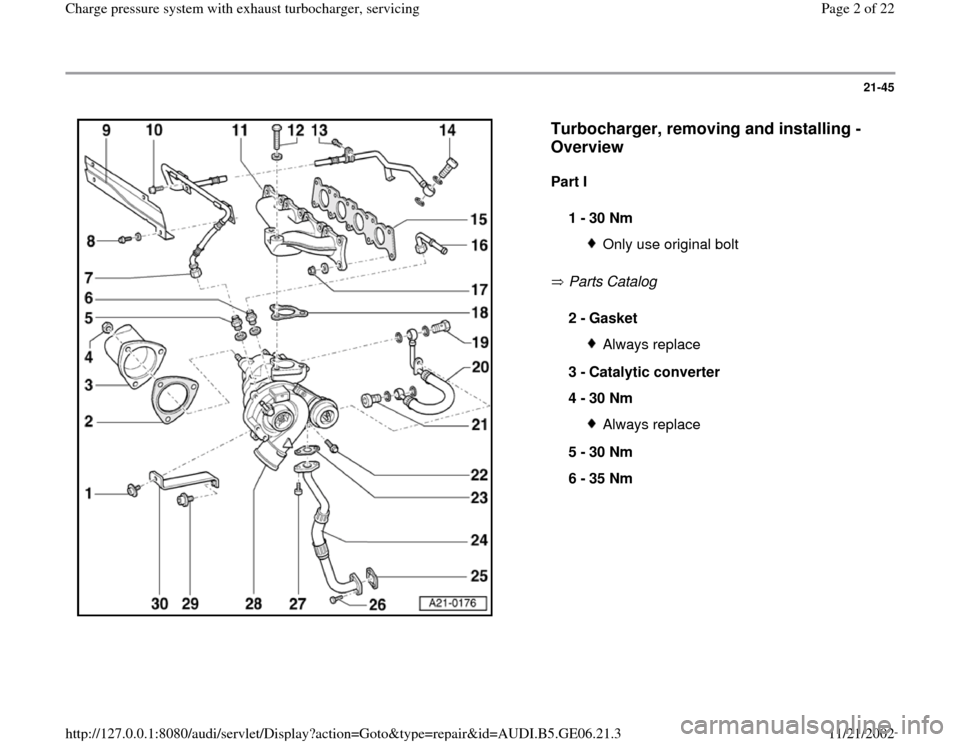 AUDI A4 1997 B5 / 1.G AWM Engine Charge Pressure System With Exhaust Turbocharger Workshop Manual 21-45
 
  
Turbocharger, removing and installing - 
Overview
 
Part I  
 Parts Catalog    1 - 
30 Nm 
Only use original bolt
2 - 
Gasket 
Always replace
3 - 
Catalytic converter 
4 - 
30 Nm Always rep
