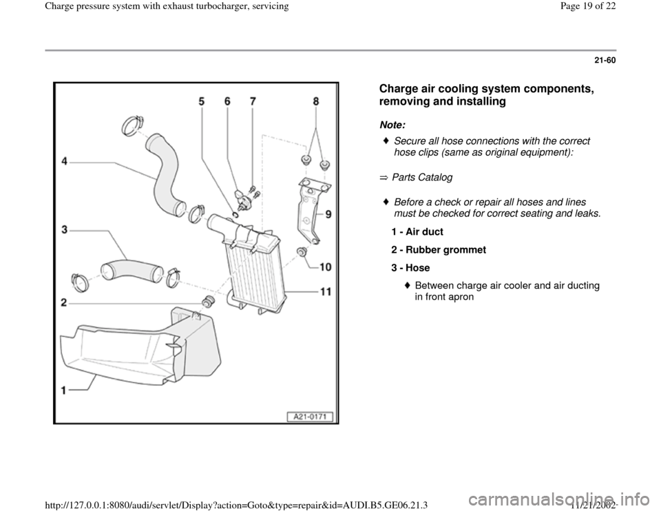 AUDI A4 1997 B5 / 1.G AWM Engine Charge Pressure System With Exhaust Turbocharger Workshop Manual 21-60
 
  
Charge air cooling system components, 
removing and installing
 
Note: 
 Parts Catalog     
Secure all hose connections with the correct 
hose clips (same as original equipment):  Before a 