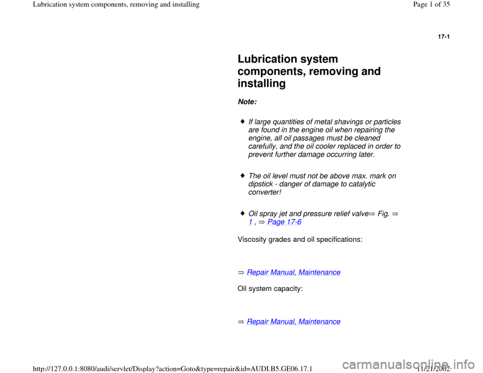 AUDI A4 1997 B5 / 1.G AWM Engine Lubrication System Components Workshop Manual 17-1
 
     
Lubrication system 
components, removing and 
installing 
     
Note:  
     
If large quantities of metal shavings or particles 
are found in the engine oil when repairing the 
engine, a