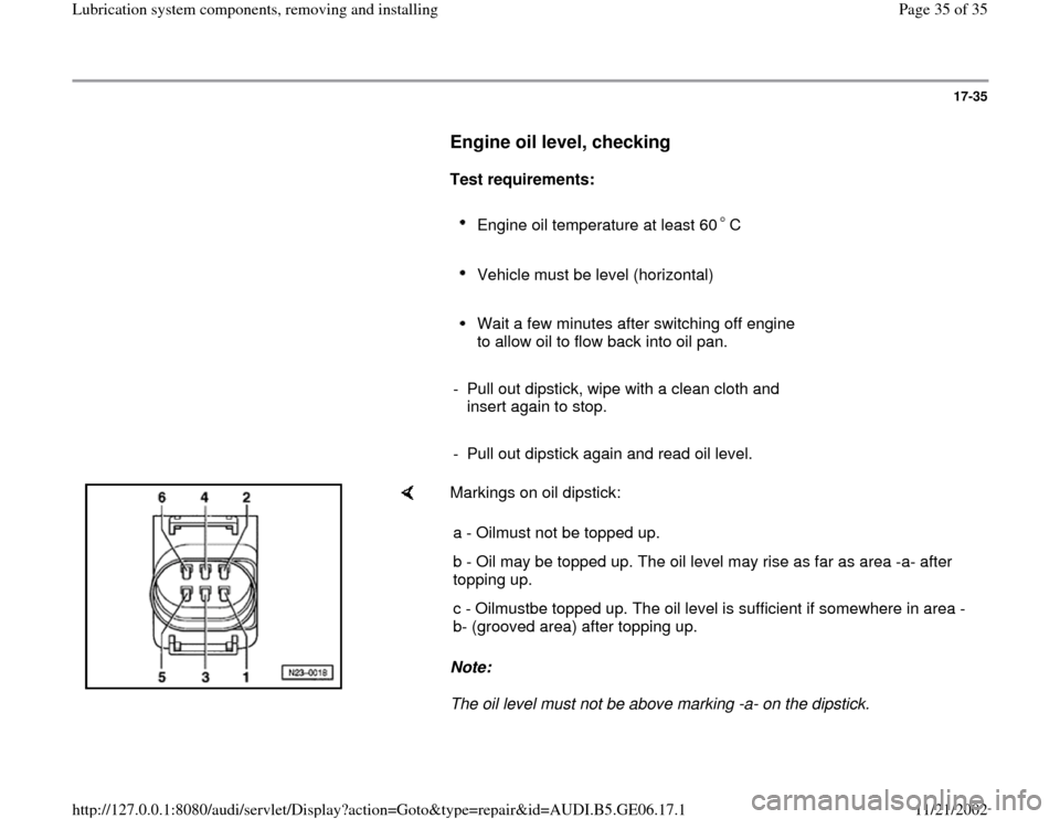 AUDI A4 1997 B5 / 1.G AWM Engine Lubrication System Components Workshop Manual 17-35
      
Engine oil level, checking
 
     
Test requirements:  
     
Engine oil temperature at least 60 C 
     
Vehicle must be level (horizontal) 
     Wait a few minutes after switching off e