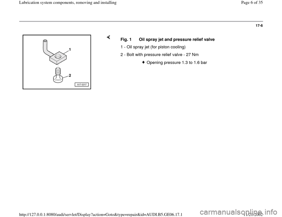 AUDI A4 1997 B5 / 1.G AWM Engine Lubrication System Components Workshop Manual 17-6
 
    
Fig. 1  Oil spray jet and pressure relief valve
1 - Oil spray jet (for piston cooling)
2 - Bolt with pressure relief valve - 27 Nm
  
Opening pressure 1.3 to 1.6 bar
Pa
ge 6 of 35 Lubricat