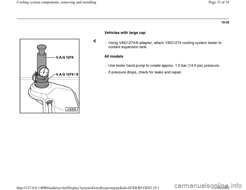 AUDI TT 1995 8N / 1.G AEB ATW Engines Cooling System Components Workshop Manual 19-29
      
Vehicles with large cap 
    
All models  -  Using VAG1274/8 adapter, attach VAG1274 cooling system tester to 
coolant expansion tank. 
-  Use tester hand pump to create approx. 1.0 bar (